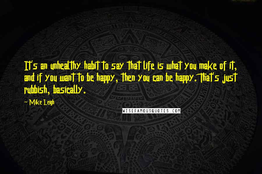 Mike Leigh Quotes: It's an unhealthy habit to say that life is what you make of it, and if you want to be happy, then you can be happy. That's just rubbish, basically.