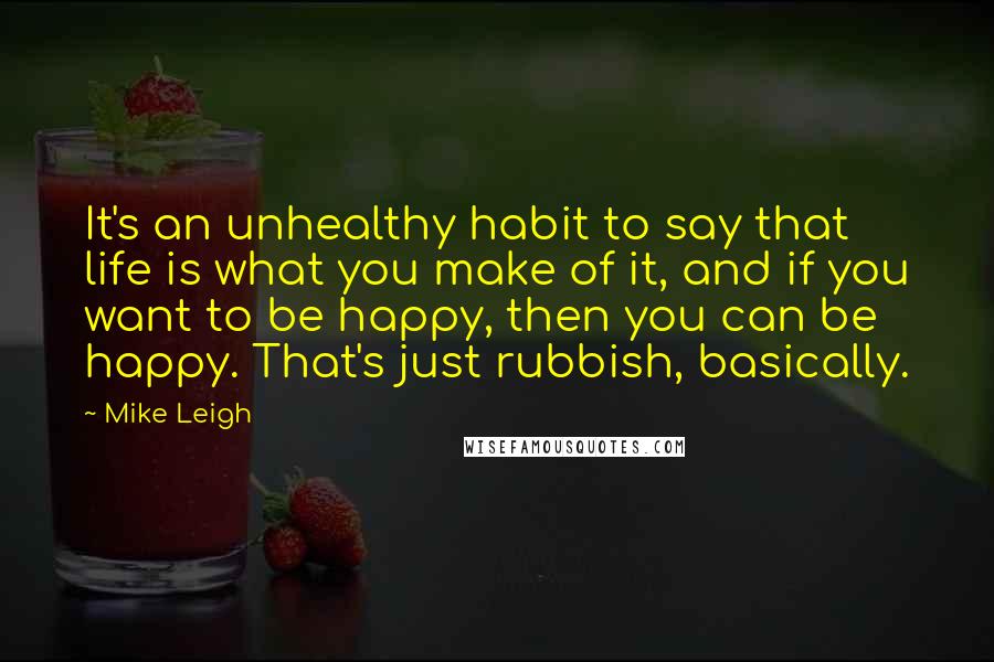 Mike Leigh Quotes: It's an unhealthy habit to say that life is what you make of it, and if you want to be happy, then you can be happy. That's just rubbish, basically.