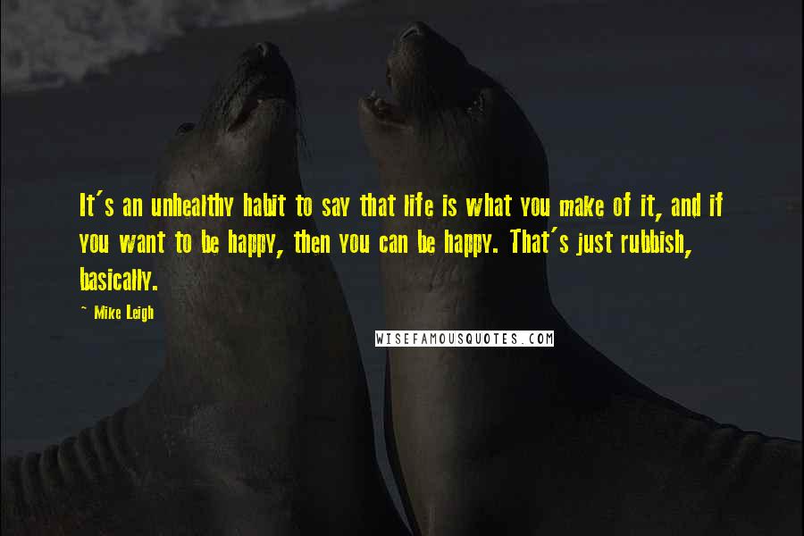 Mike Leigh Quotes: It's an unhealthy habit to say that life is what you make of it, and if you want to be happy, then you can be happy. That's just rubbish, basically.