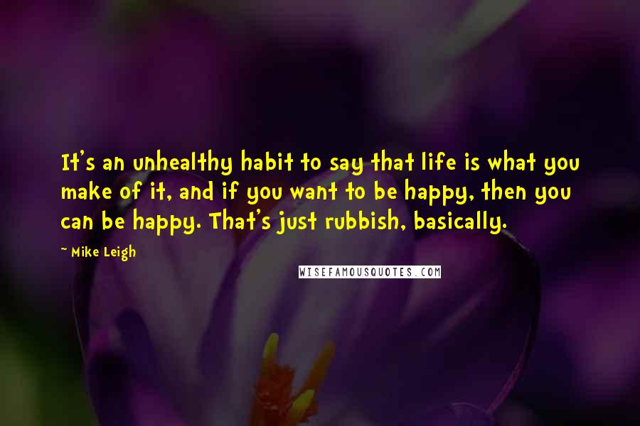 Mike Leigh Quotes: It's an unhealthy habit to say that life is what you make of it, and if you want to be happy, then you can be happy. That's just rubbish, basically.