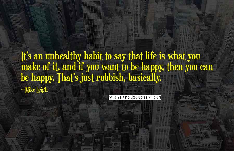 Mike Leigh Quotes: It's an unhealthy habit to say that life is what you make of it, and if you want to be happy, then you can be happy. That's just rubbish, basically.