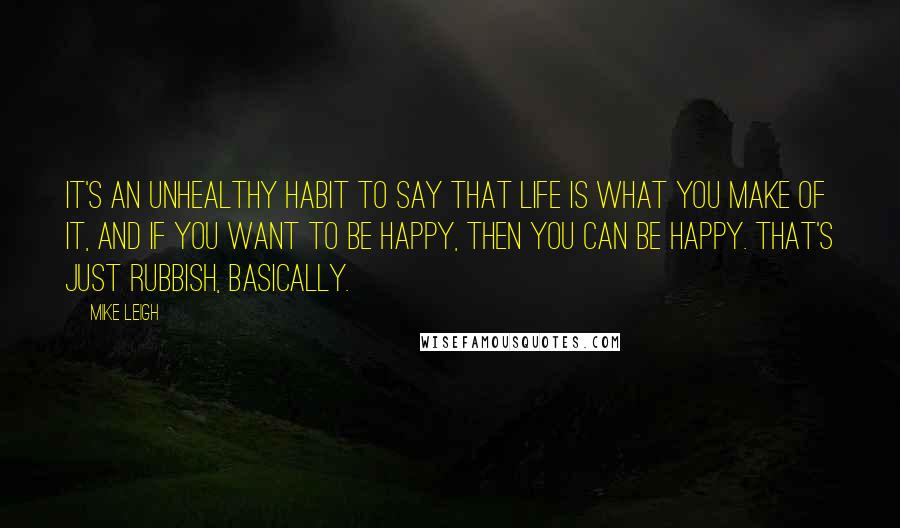 Mike Leigh Quotes: It's an unhealthy habit to say that life is what you make of it, and if you want to be happy, then you can be happy. That's just rubbish, basically.