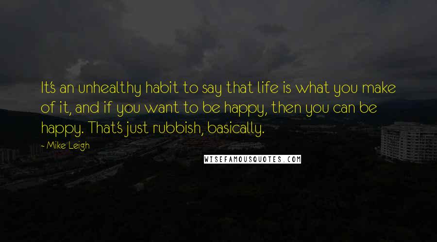 Mike Leigh Quotes: It's an unhealthy habit to say that life is what you make of it, and if you want to be happy, then you can be happy. That's just rubbish, basically.