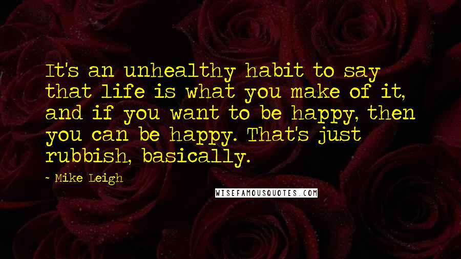 Mike Leigh Quotes: It's an unhealthy habit to say that life is what you make of it, and if you want to be happy, then you can be happy. That's just rubbish, basically.