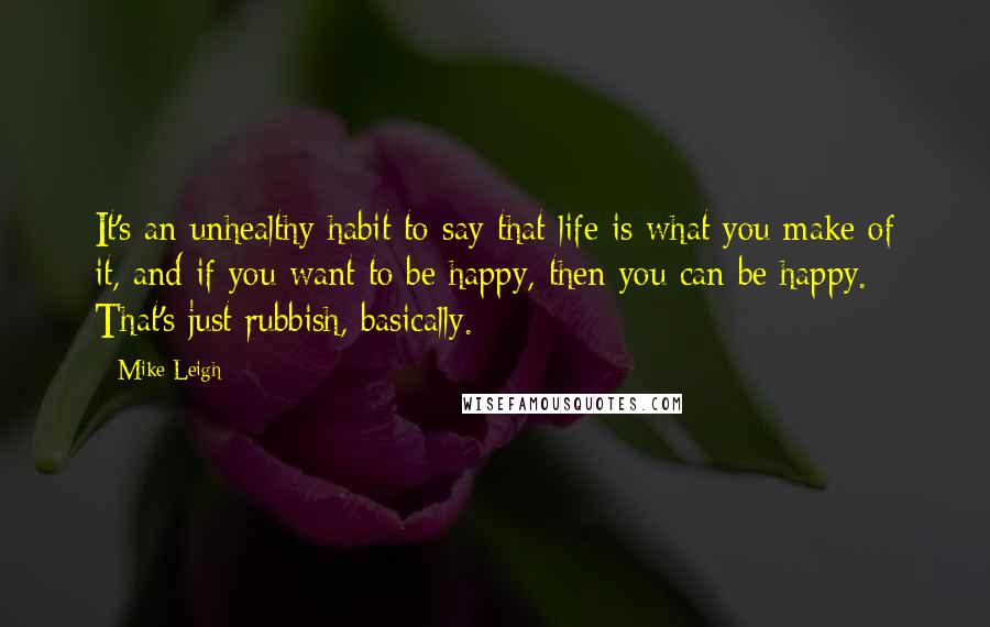 Mike Leigh Quotes: It's an unhealthy habit to say that life is what you make of it, and if you want to be happy, then you can be happy. That's just rubbish, basically.