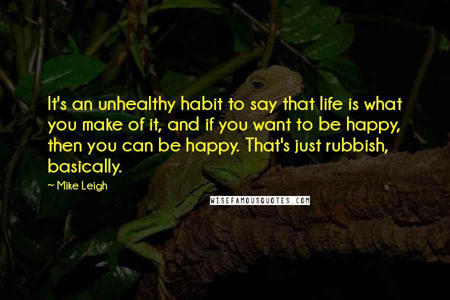 Mike Leigh Quotes: It's an unhealthy habit to say that life is what you make of it, and if you want to be happy, then you can be happy. That's just rubbish, basically.