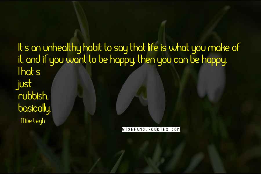 Mike Leigh Quotes: It's an unhealthy habit to say that life is what you make of it, and if you want to be happy, then you can be happy. That's just rubbish, basically.