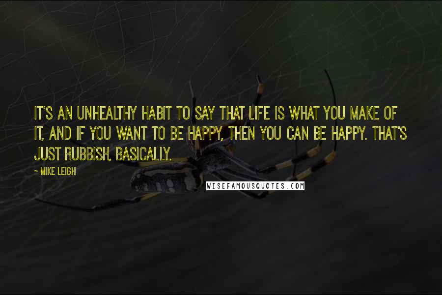 Mike Leigh Quotes: It's an unhealthy habit to say that life is what you make of it, and if you want to be happy, then you can be happy. That's just rubbish, basically.