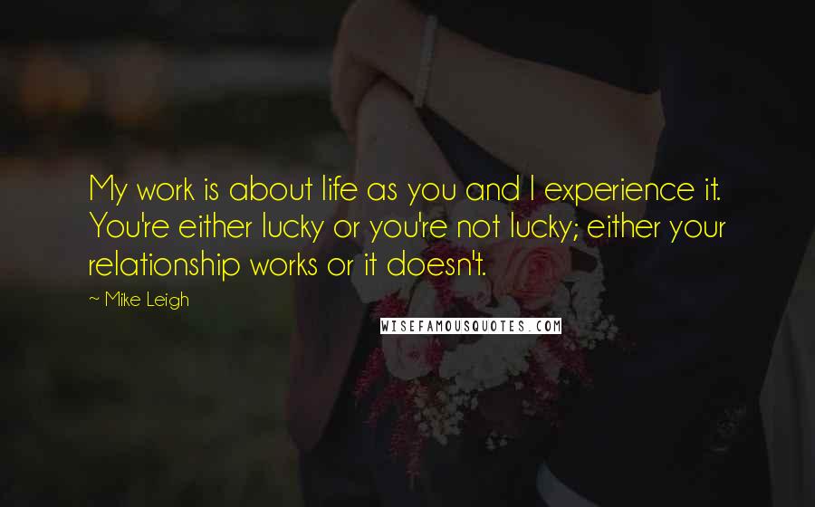 Mike Leigh Quotes: My work is about life as you and I experience it. You're either lucky or you're not lucky; either your relationship works or it doesn't.