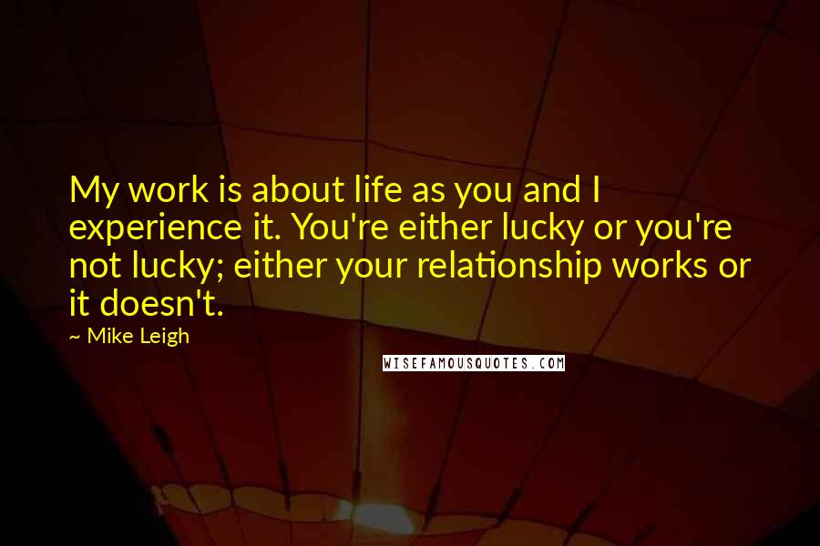 Mike Leigh Quotes: My work is about life as you and I experience it. You're either lucky or you're not lucky; either your relationship works or it doesn't.