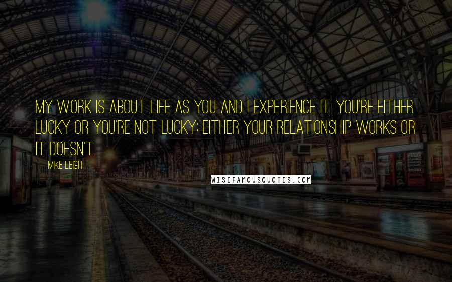 Mike Leigh Quotes: My work is about life as you and I experience it. You're either lucky or you're not lucky; either your relationship works or it doesn't.