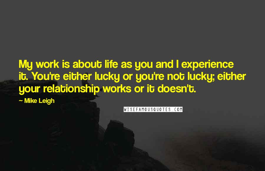 Mike Leigh Quotes: My work is about life as you and I experience it. You're either lucky or you're not lucky; either your relationship works or it doesn't.