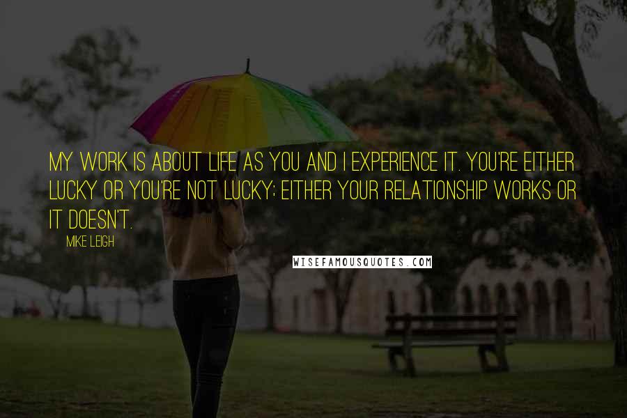 Mike Leigh Quotes: My work is about life as you and I experience it. You're either lucky or you're not lucky; either your relationship works or it doesn't.