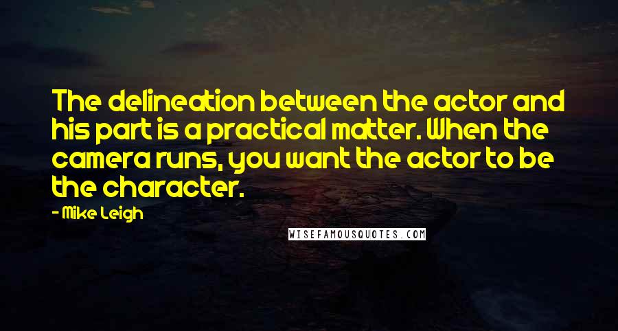 Mike Leigh Quotes: The delineation between the actor and his part is a practical matter. When the camera runs, you want the actor to be the character.