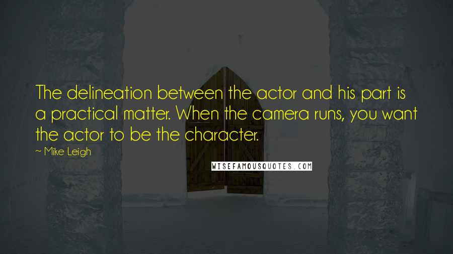 Mike Leigh Quotes: The delineation between the actor and his part is a practical matter. When the camera runs, you want the actor to be the character.