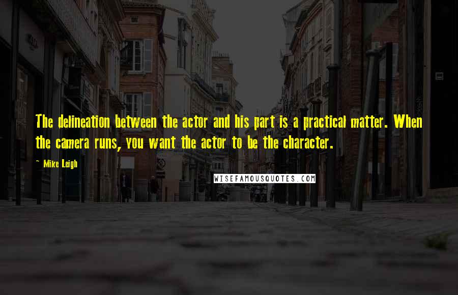 Mike Leigh Quotes: The delineation between the actor and his part is a practical matter. When the camera runs, you want the actor to be the character.