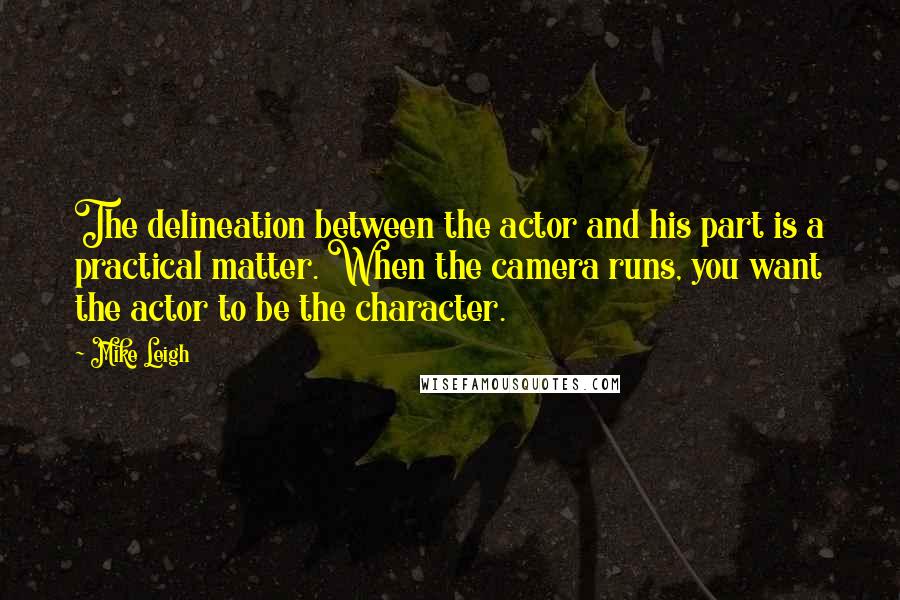 Mike Leigh Quotes: The delineation between the actor and his part is a practical matter. When the camera runs, you want the actor to be the character.