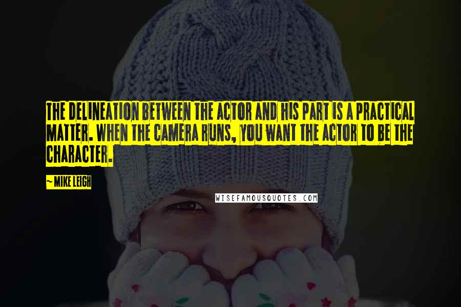 Mike Leigh Quotes: The delineation between the actor and his part is a practical matter. When the camera runs, you want the actor to be the character.