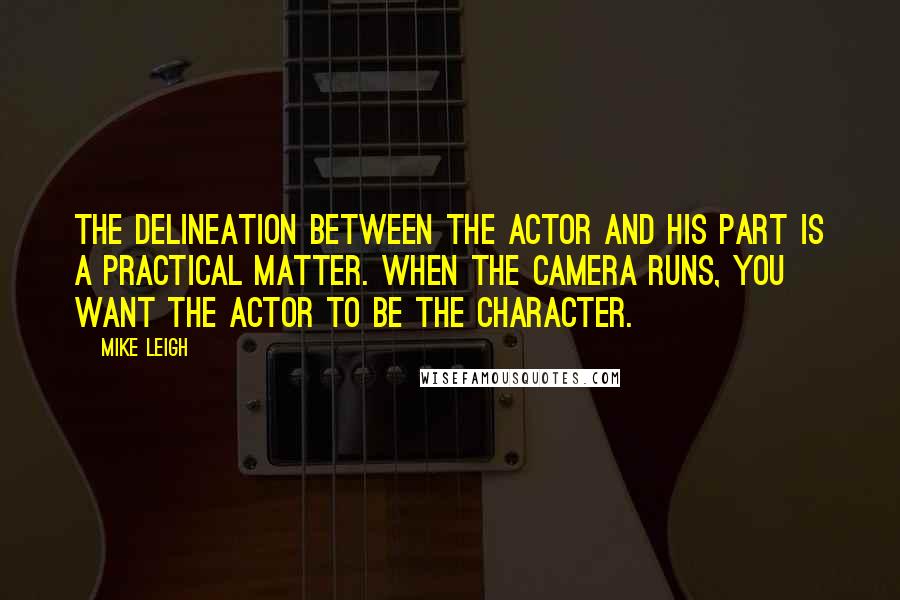 Mike Leigh Quotes: The delineation between the actor and his part is a practical matter. When the camera runs, you want the actor to be the character.