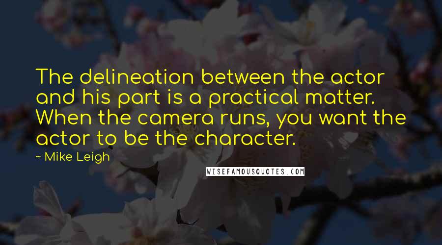 Mike Leigh Quotes: The delineation between the actor and his part is a practical matter. When the camera runs, you want the actor to be the character.