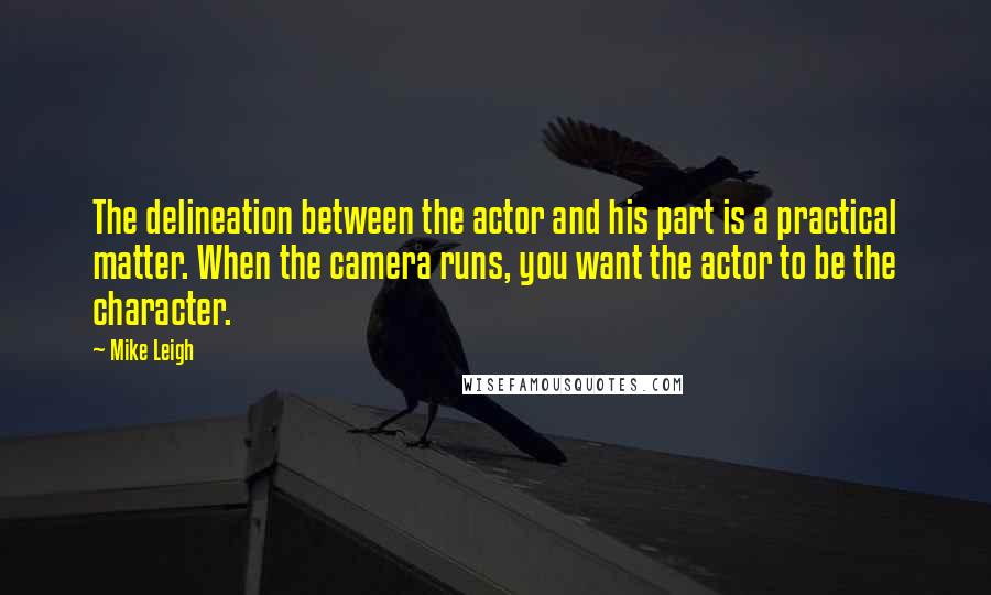 Mike Leigh Quotes: The delineation between the actor and his part is a practical matter. When the camera runs, you want the actor to be the character.
