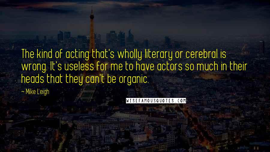 Mike Leigh Quotes: The kind of acting that's wholly literary or cerebral is wrong. It's useless for me to have actors so much in their heads that they can't be organic.