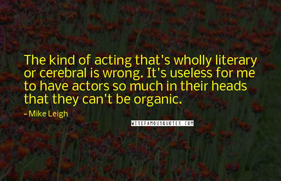 Mike Leigh Quotes: The kind of acting that's wholly literary or cerebral is wrong. It's useless for me to have actors so much in their heads that they can't be organic.