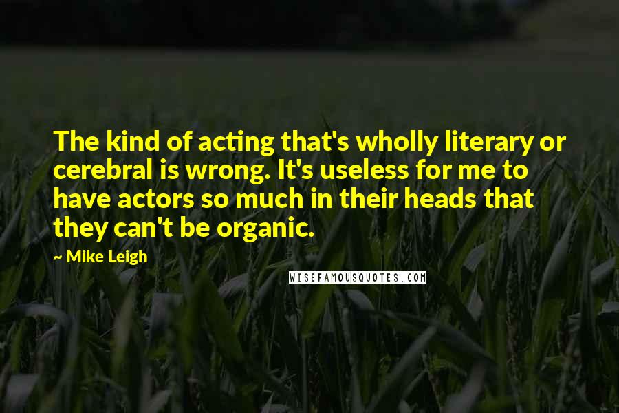 Mike Leigh Quotes: The kind of acting that's wholly literary or cerebral is wrong. It's useless for me to have actors so much in their heads that they can't be organic.