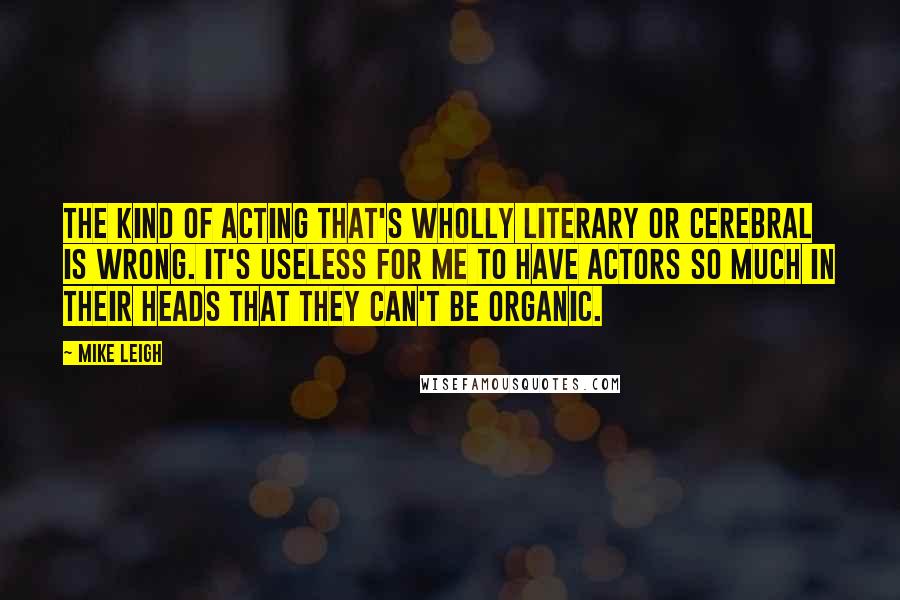 Mike Leigh Quotes: The kind of acting that's wholly literary or cerebral is wrong. It's useless for me to have actors so much in their heads that they can't be organic.