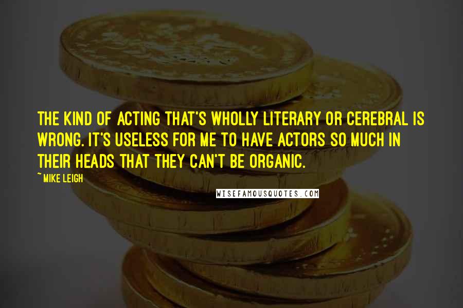 Mike Leigh Quotes: The kind of acting that's wholly literary or cerebral is wrong. It's useless for me to have actors so much in their heads that they can't be organic.