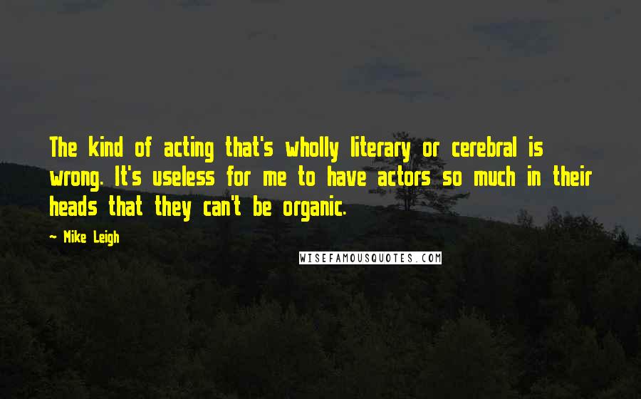 Mike Leigh Quotes: The kind of acting that's wholly literary or cerebral is wrong. It's useless for me to have actors so much in their heads that they can't be organic.
