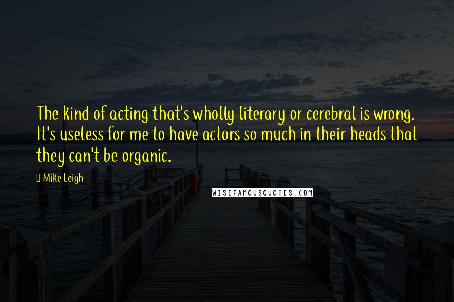 Mike Leigh Quotes: The kind of acting that's wholly literary or cerebral is wrong. It's useless for me to have actors so much in their heads that they can't be organic.