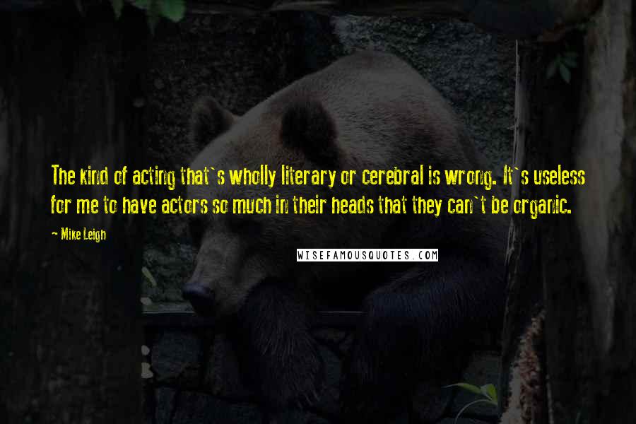 Mike Leigh Quotes: The kind of acting that's wholly literary or cerebral is wrong. It's useless for me to have actors so much in their heads that they can't be organic.