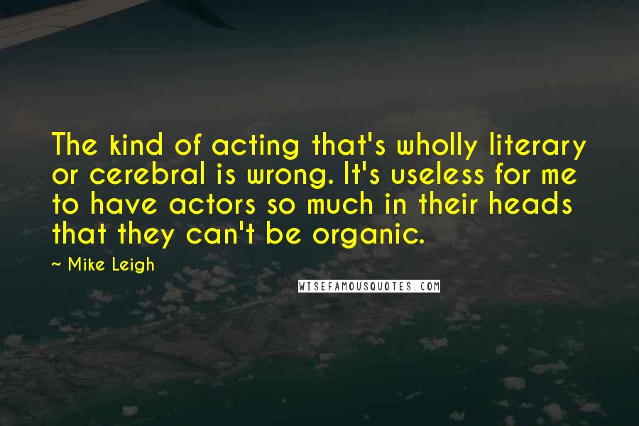 Mike Leigh Quotes: The kind of acting that's wholly literary or cerebral is wrong. It's useless for me to have actors so much in their heads that they can't be organic.