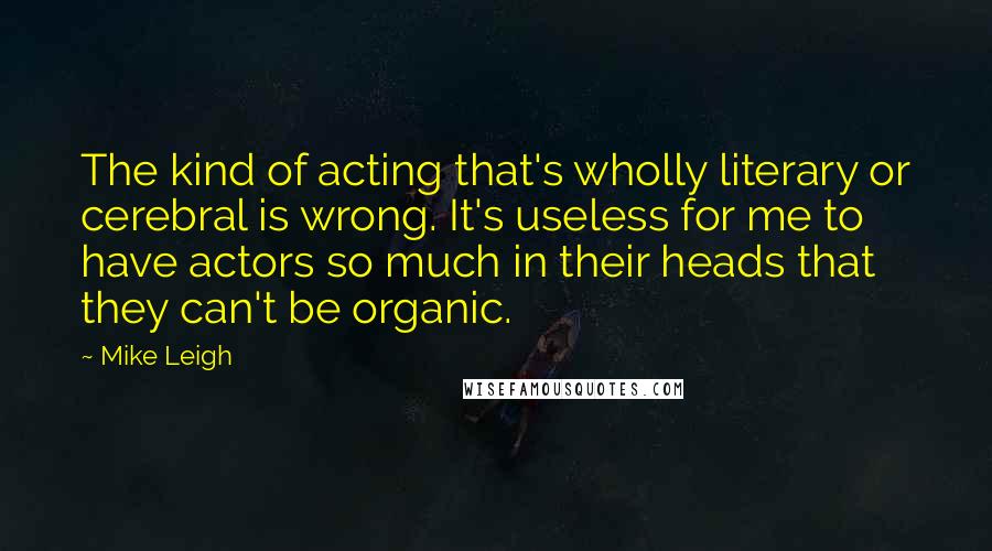 Mike Leigh Quotes: The kind of acting that's wholly literary or cerebral is wrong. It's useless for me to have actors so much in their heads that they can't be organic.
