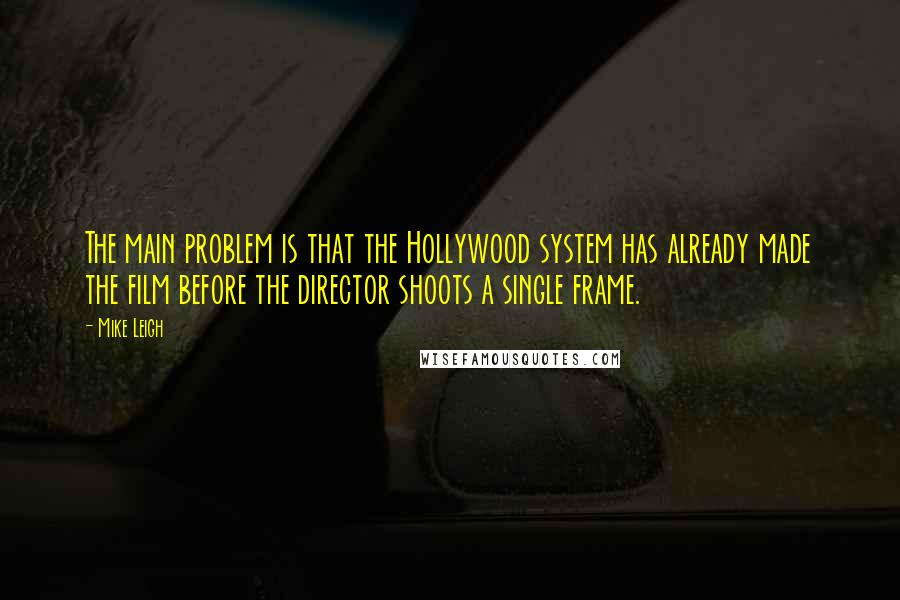 Mike Leigh Quotes: The main problem is that the Hollywood system has already made the film before the director shoots a single frame.