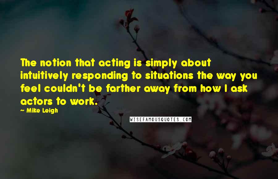 Mike Leigh Quotes: The notion that acting is simply about intuitively responding to situations the way you feel couldn't be farther away from how I ask actors to work.