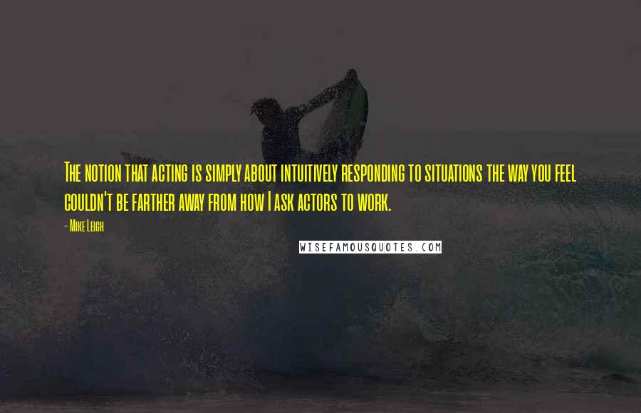 Mike Leigh Quotes: The notion that acting is simply about intuitively responding to situations the way you feel couldn't be farther away from how I ask actors to work.