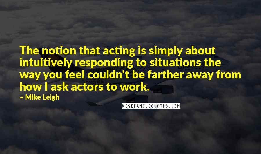 Mike Leigh Quotes: The notion that acting is simply about intuitively responding to situations the way you feel couldn't be farther away from how I ask actors to work.