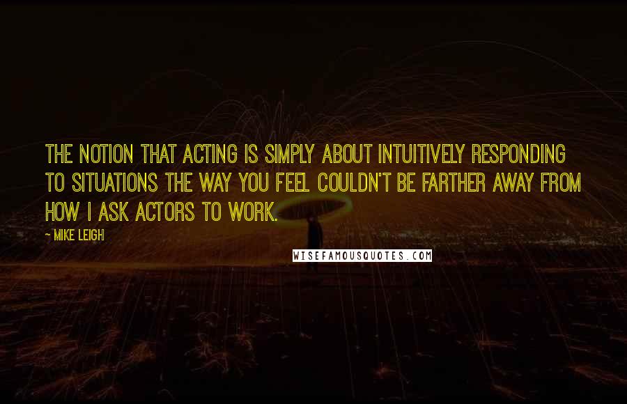 Mike Leigh Quotes: The notion that acting is simply about intuitively responding to situations the way you feel couldn't be farther away from how I ask actors to work.