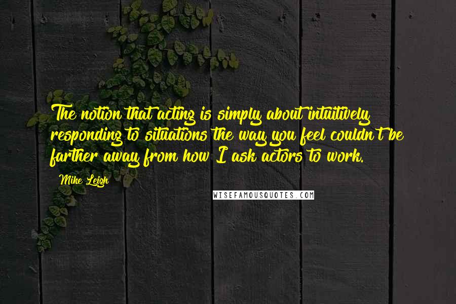 Mike Leigh Quotes: The notion that acting is simply about intuitively responding to situations the way you feel couldn't be farther away from how I ask actors to work.