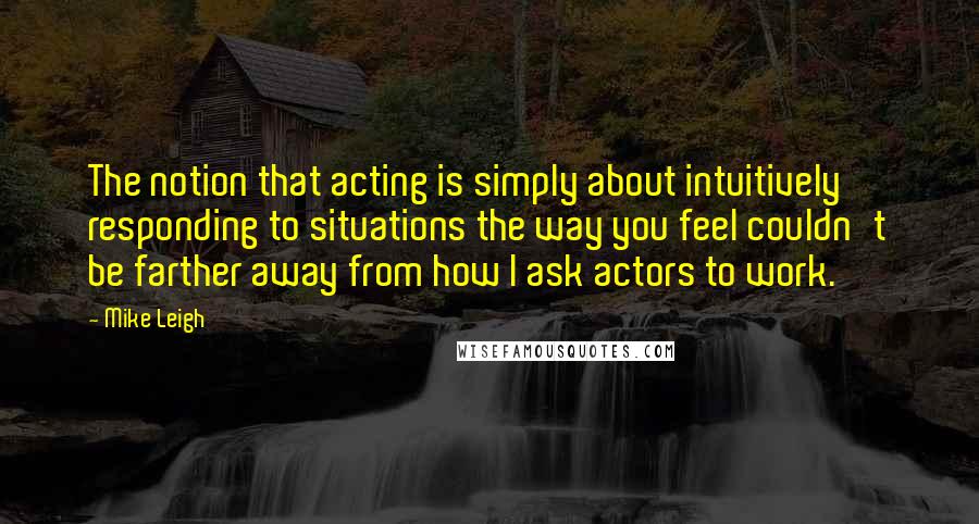 Mike Leigh Quotes: The notion that acting is simply about intuitively responding to situations the way you feel couldn't be farther away from how I ask actors to work.