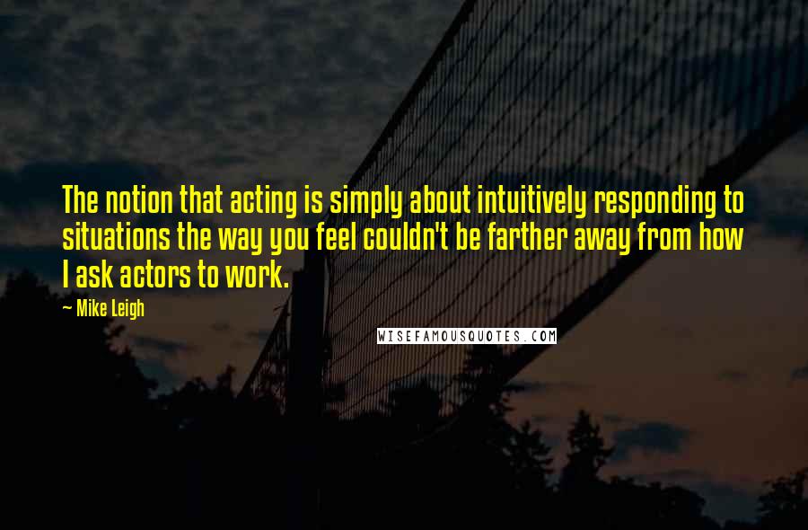 Mike Leigh Quotes: The notion that acting is simply about intuitively responding to situations the way you feel couldn't be farther away from how I ask actors to work.