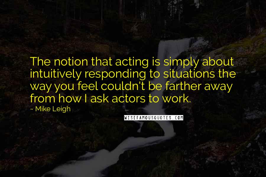 Mike Leigh Quotes: The notion that acting is simply about intuitively responding to situations the way you feel couldn't be farther away from how I ask actors to work.