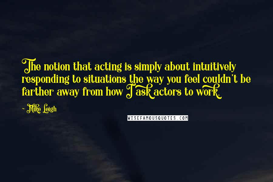 Mike Leigh Quotes: The notion that acting is simply about intuitively responding to situations the way you feel couldn't be farther away from how I ask actors to work.
