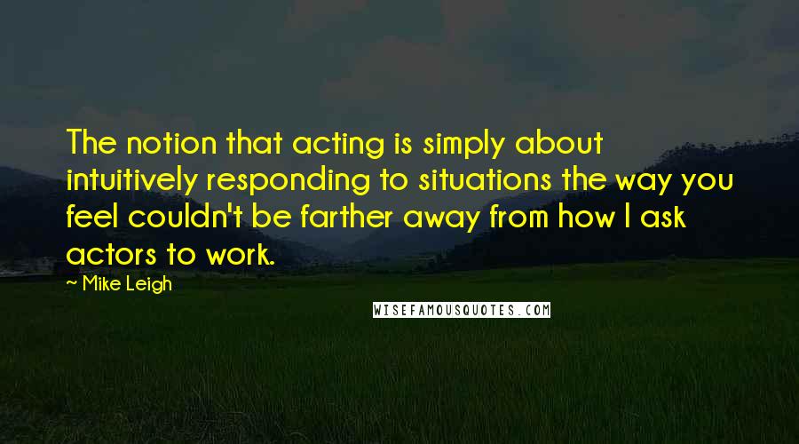 Mike Leigh Quotes: The notion that acting is simply about intuitively responding to situations the way you feel couldn't be farther away from how I ask actors to work.