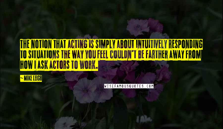 Mike Leigh Quotes: The notion that acting is simply about intuitively responding to situations the way you feel couldn't be farther away from how I ask actors to work.