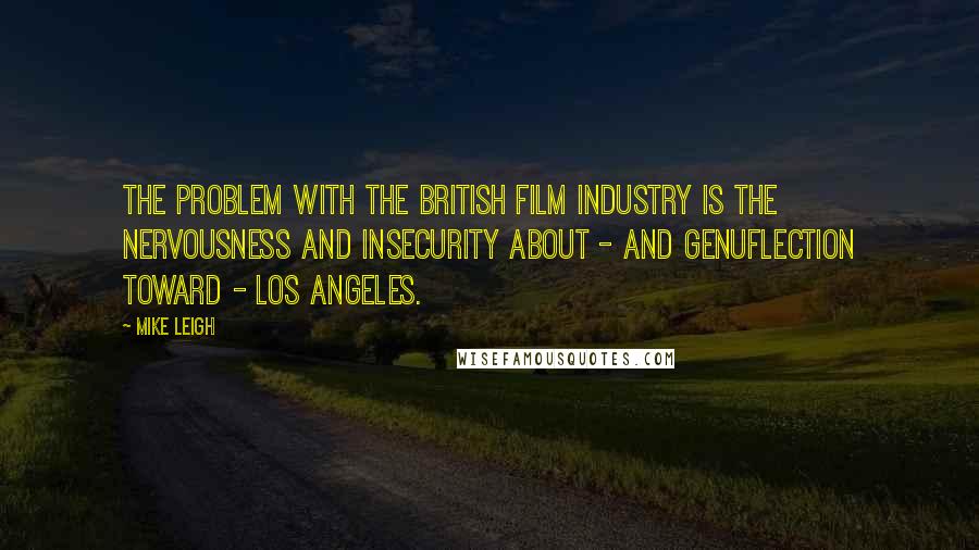 Mike Leigh Quotes: The problem with the British film industry is the nervousness and insecurity about - and genuflection toward - Los Angeles.