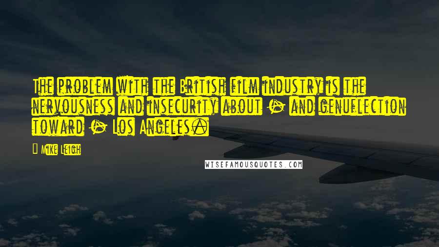 Mike Leigh Quotes: The problem with the British film industry is the nervousness and insecurity about - and genuflection toward - Los Angeles.