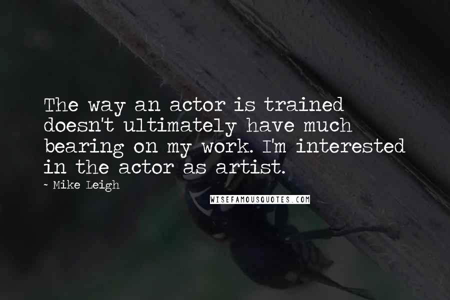 Mike Leigh Quotes: The way an actor is trained doesn't ultimately have much bearing on my work. I'm interested in the actor as artist.